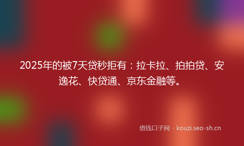 2025年的被7天贷秒拒有：拉卡拉、拍拍贷、安逸花、快贷通、京东金融等。