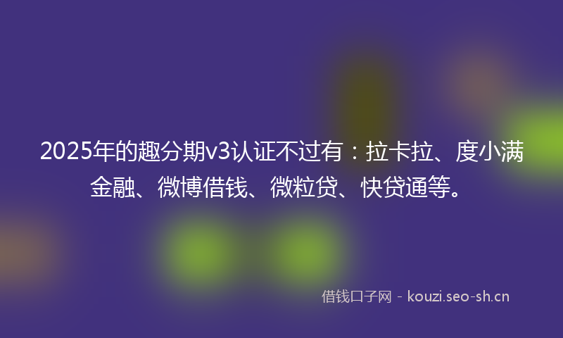 2025年的趣分期v3认证不过有：拉卡拉、度小满金融、微博借钱、微粒贷、快贷通等。