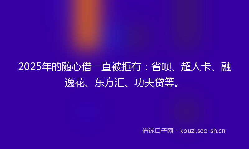 2025年的随心借一直被拒有：省呗、超人卡、融逸花、东方汇、功夫贷等。
