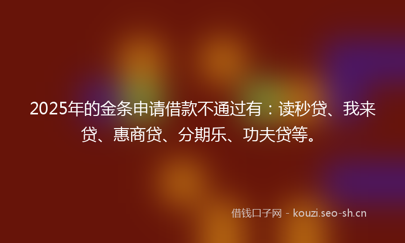 2025年的金条申请借款不通过有：读秒贷、我来贷、惠商贷、分期乐、功夫贷等。