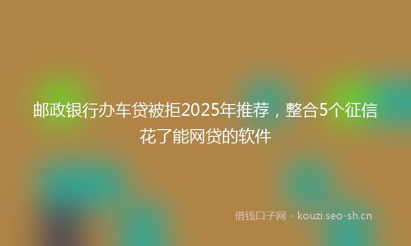 邮政银行办车贷被拒2025年推荐，整合5个征信花了能网贷的软件