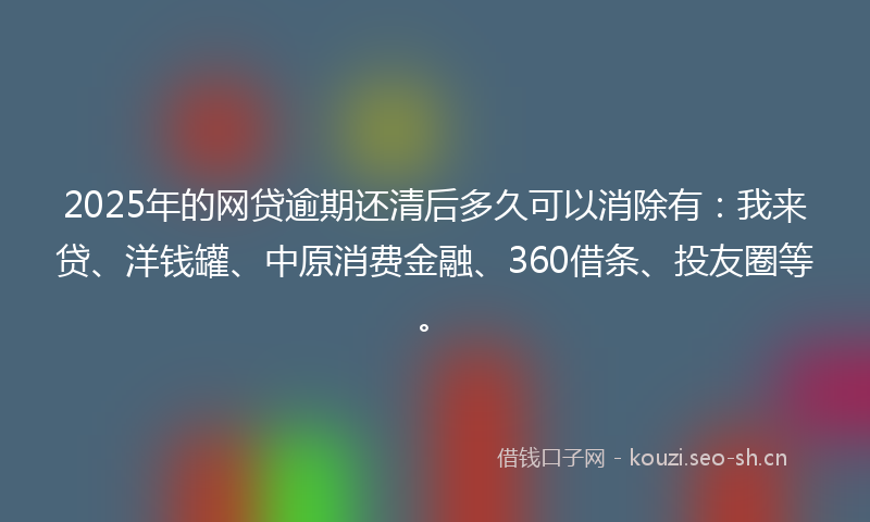 2025年的网贷逾期还清后多久可以消除有：我来贷、洋钱罐、中原消费金融、360借条、投友圈等。