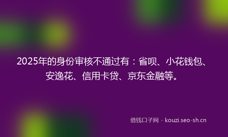 2025年的身份审核不通过有：省呗、小花钱包、安逸花、信用卡贷、京东金融等。