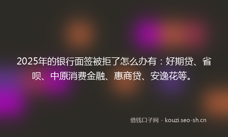 2025年的银行面签被拒了怎么办有：好期贷、省呗、中原消费金融、惠商贷、安逸花等。