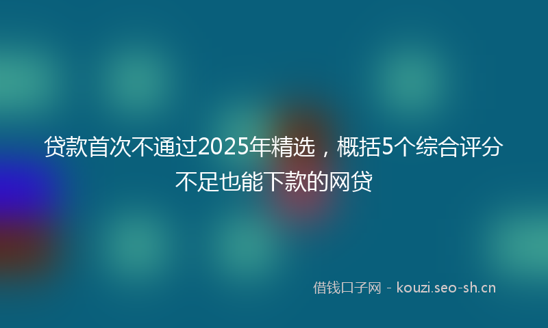 贷款首次不通过2025年精选，概括5个综合评分不足也能下款的网贷