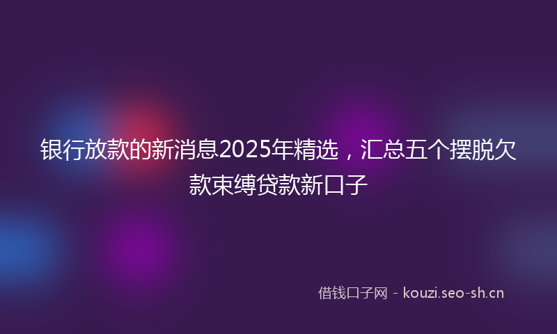银行放款的新消息2025年精选，汇总五个摆脱欠款束缚贷款新口子