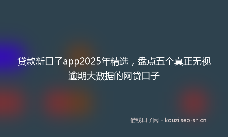 贷款新口子app2025年精选，盘点五个真正无视逾期大数据的网贷口子
