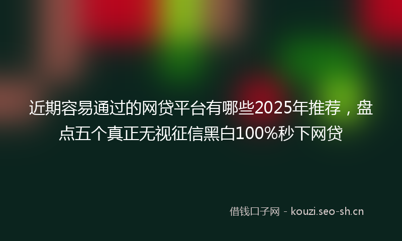 近期容易通过的网贷平台有哪些2025年推荐，盘点五个真正无视征信黑白100%秒下网贷