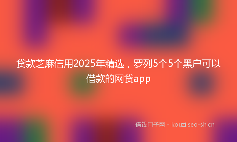 贷款芝麻信用2025年精选，罗列5个5个黑户可以借款的网贷app
