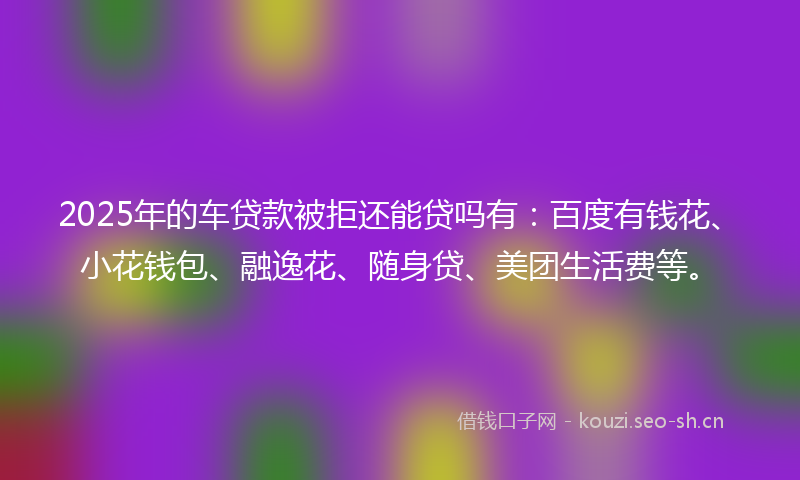 2025年的车贷款被拒还能贷吗有：百度有钱花、小花钱包、融逸花、随身贷、美团生活费等。