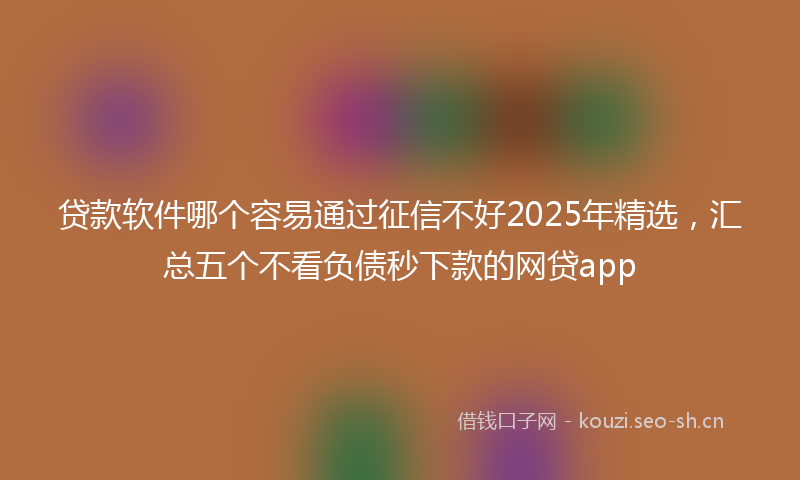 贷款软件哪个容易通过征信不好2025年精选，汇总五个不看负债秒下款的网贷app