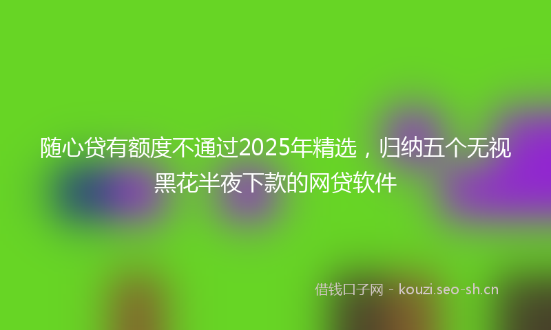 随心贷有额度不通过2025年精选，归纳五个无视黑花半夜下款的网贷软件