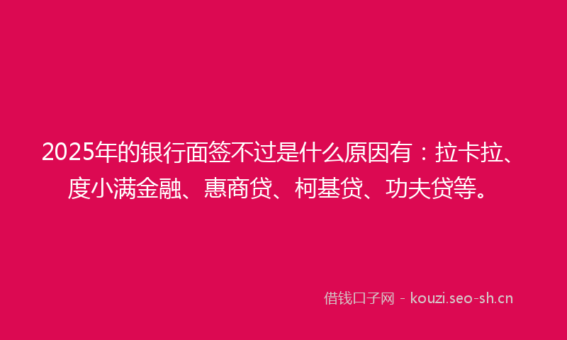 2025年的银行面签不过是什么原因有：拉卡拉、度小满金融、惠商贷、柯基贷、功夫贷等。