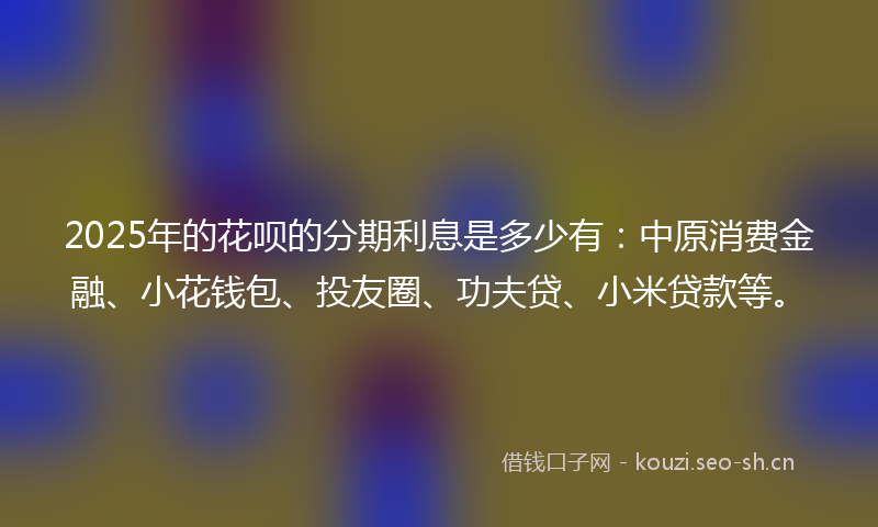 2025年的花呗的分期利息是多少有：中原消费金融、小花钱包、投友圈、功夫贷、小米贷款等。