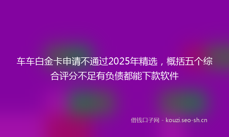 车车白金卡申请不通过2025年精选，概括五个综合评分不足有负债都能下款软件