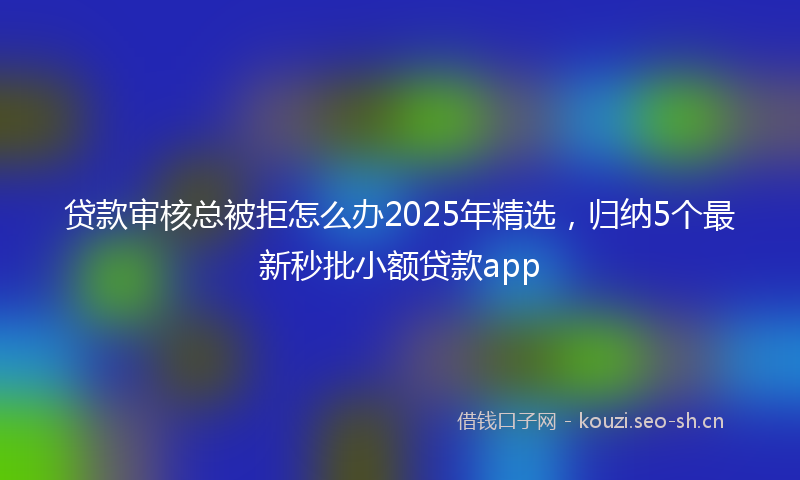 贷款审核总被拒怎么办2025年精选，归纳5个最新秒批小额贷款app