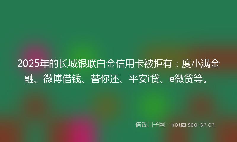 2025年的长城银联白金信用卡被拒有：度小满金融、微博借钱、替你还、平安i贷、e微贷等。