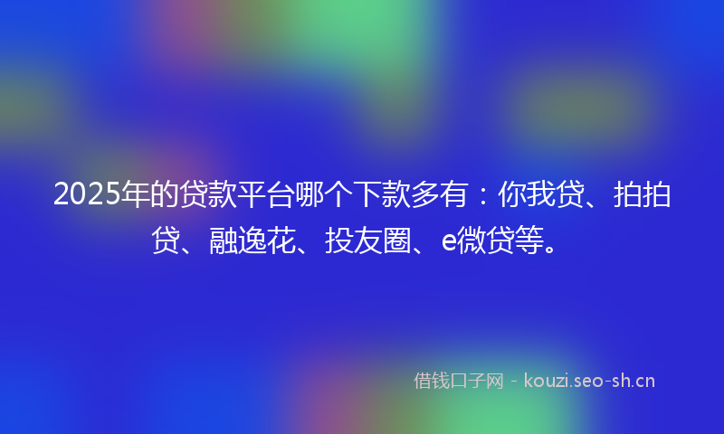 2025年的贷款平台哪个下款多有：你我贷、拍拍贷、融逸花、投友圈、e微贷等。