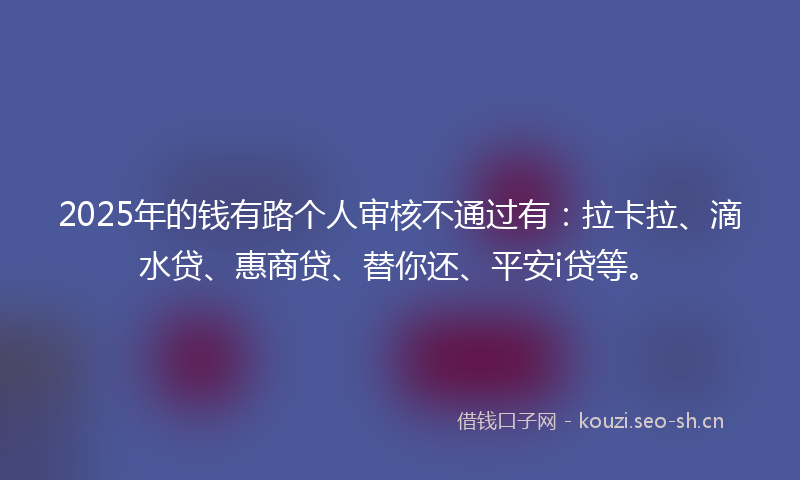 2025年的钱有路个人审核不通过有：拉卡拉、滴水贷、惠商贷、替你还、平安i贷等。