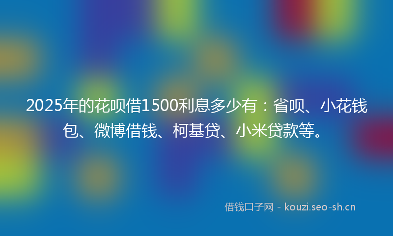 2025年的花呗借1500利息多少有：省呗、小花钱包、微博借钱、柯基贷、小米贷款等。