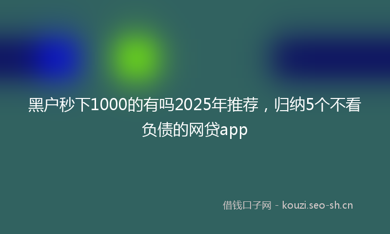 黑户秒下1000的有吗2025年推荐，归纳5个不看负债的网贷app