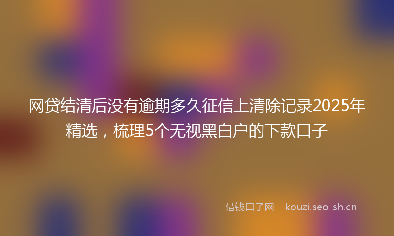 网贷结清后没有逾期多久征信上清除记录2025年精选，梳理5个无视黑白户的下款口子