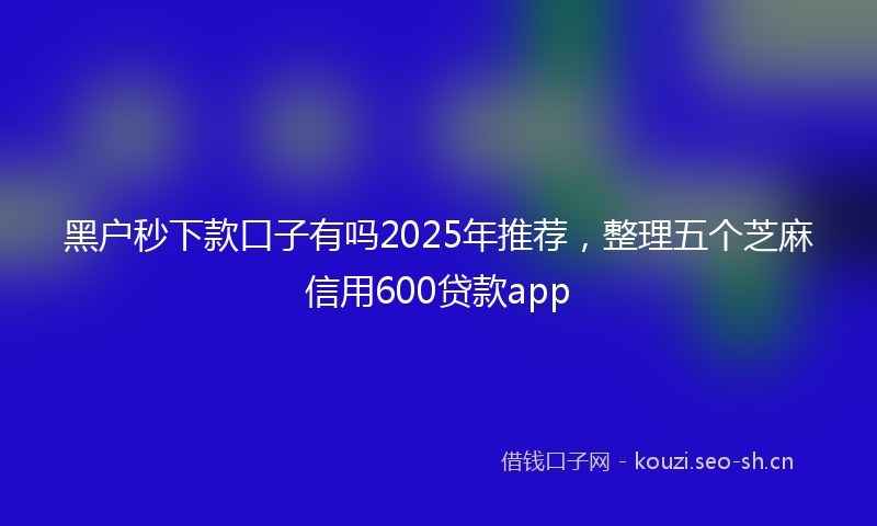 黑户秒下款口子有吗2025年推荐，整理五个芝麻信用600贷款app