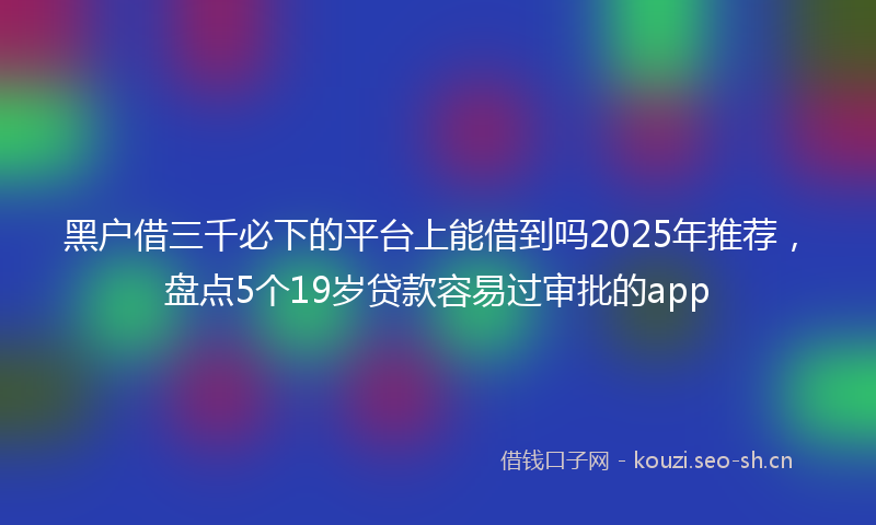 黑户借三千必下的平台上能借到吗2025年推荐，盘点5个19岁贷款容易过审批的app