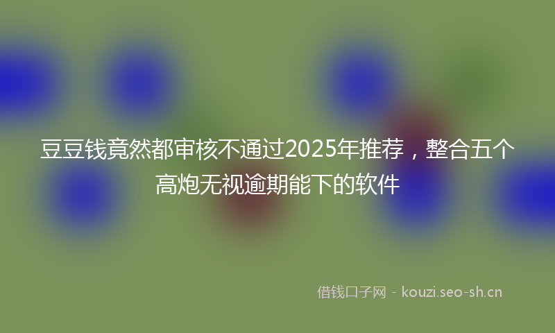 豆豆钱竟然都审核不通过2025年推荐，整合五个高炮无视逾期能下的软件