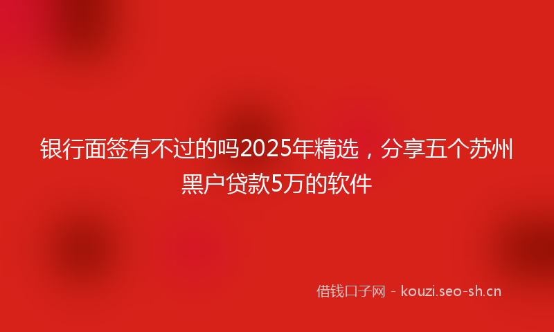 银行面签有不过的吗2025年精选，分享五个苏州黑户贷款5万的软件
