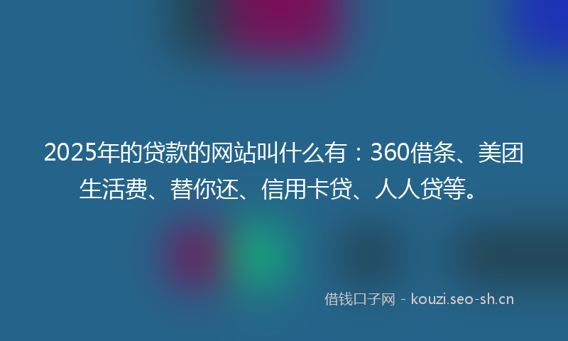 2025年的贷款的网站叫什么有：360借条、美团生活费、替你还、信用卡贷、人人贷等。