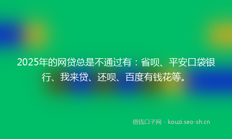 2025年的网贷总是不通过有：省呗、平安口袋银行、我来贷、还呗、百度有钱花等。