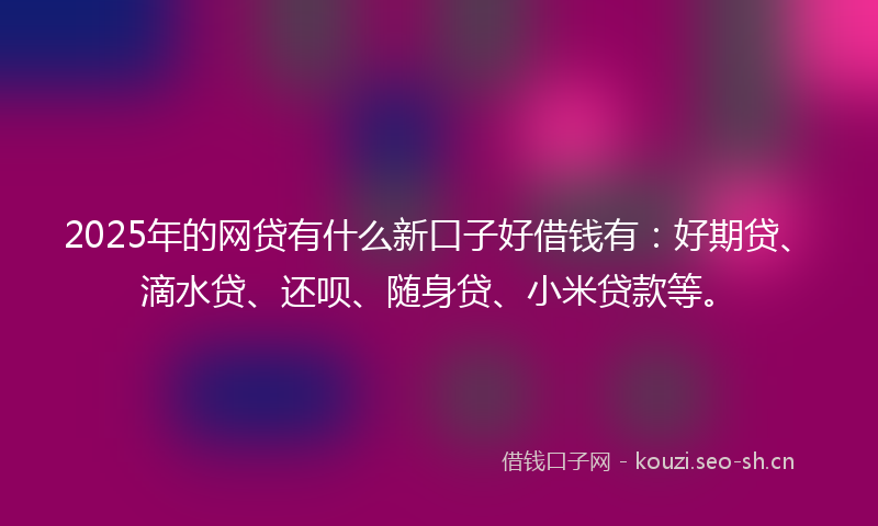 2025年的网贷有什么新口子好借钱有：好期贷、滴水贷、还呗、随身贷、小米贷款等。