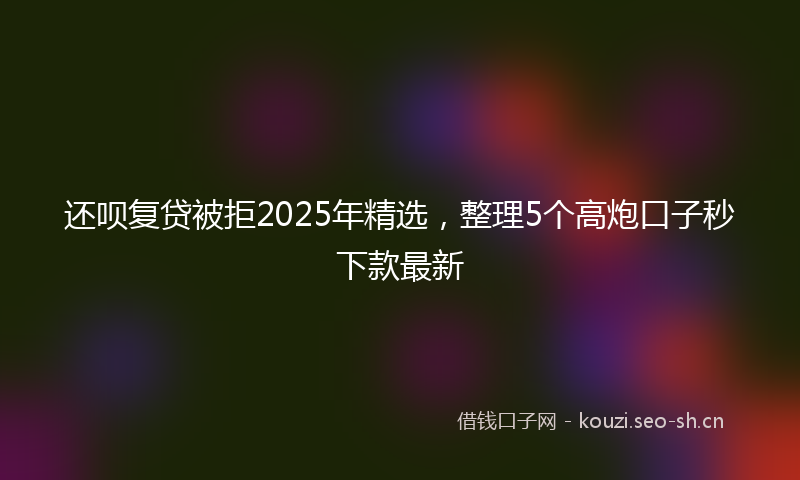 还呗复贷被拒2025年精选，整理5个高炮口子秒下款最新