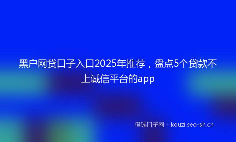 黑户网贷口子入口2025年推荐，盘点5个贷款不上诚信平台的app