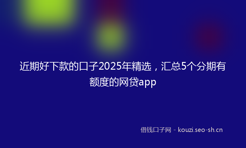 近期好下款的口子2025年精选，汇总5个分期有额度的网贷app