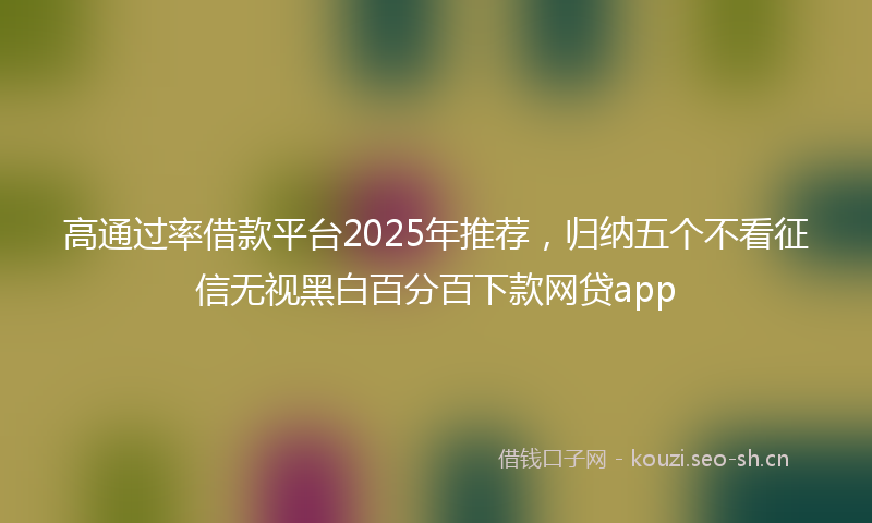 高通过率借款平台2025年推荐，归纳五个不看征信无视黑白百分百下款网贷app