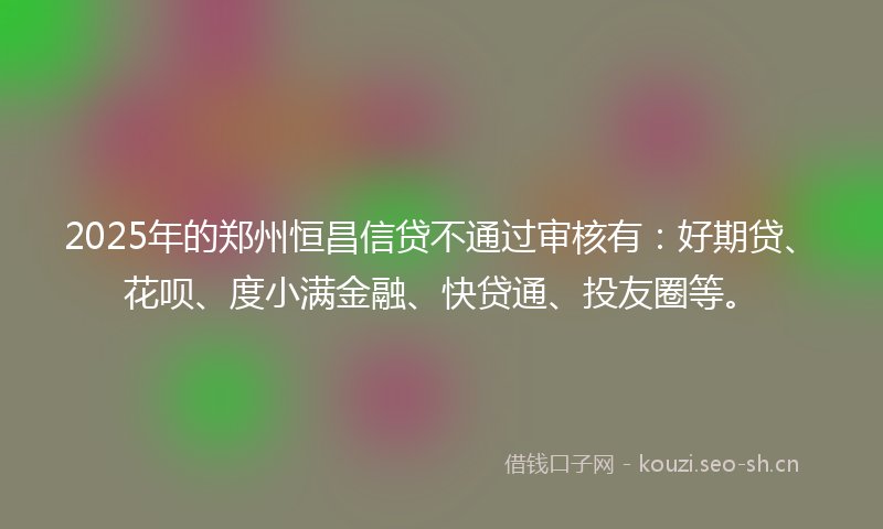 2025年的郑州恒昌信贷不通过审核有：好期贷、花呗、度小满金融、快贷通、投友圈等。