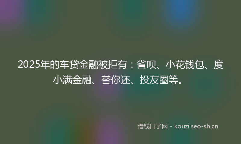 2025年的车贷金融被拒有：省呗、小花钱包、度小满金融、替你还、投友圈等。
