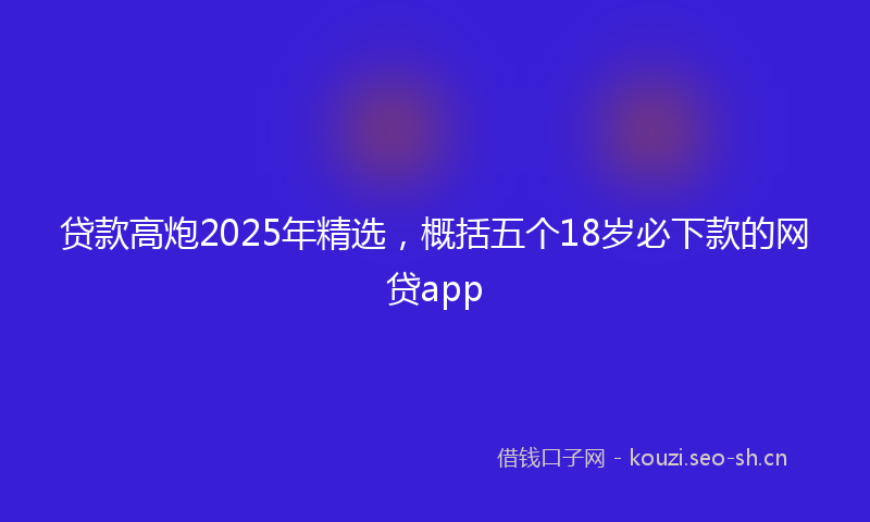 贷款高炮2025年精选，概括五个18岁必下款的网贷app