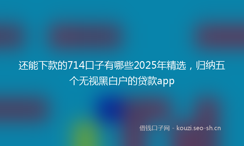 还能下款的714口子有哪些2025年精选，归纳五个无视黑白户的贷款app