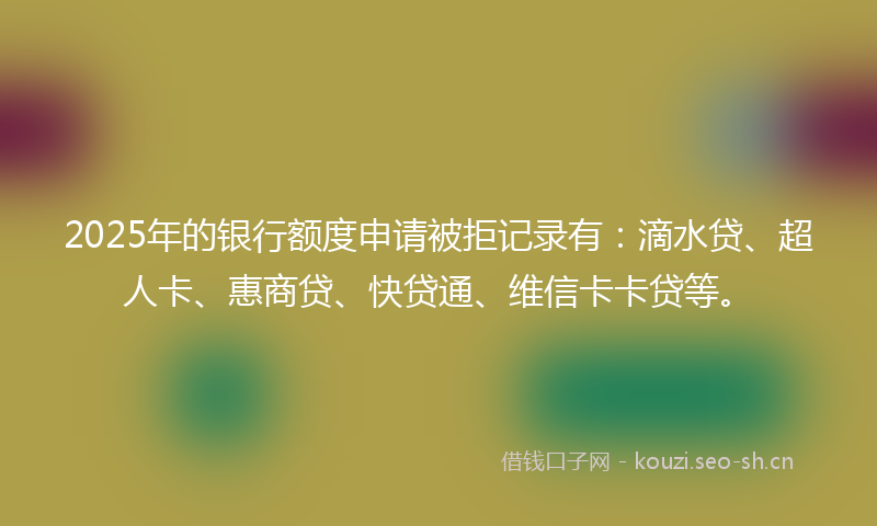 2025年的银行额度申请被拒记录有：滴水贷、超人卡、惠商贷、快贷通、维信卡卡贷等。