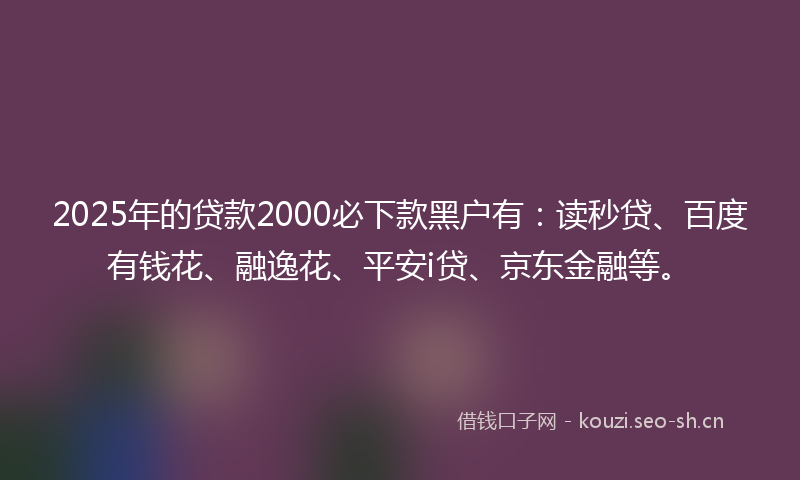 2025年的贷款2000必下款黑户有：读秒贷、百度有钱花、融逸花、平安i贷、京东金融等。