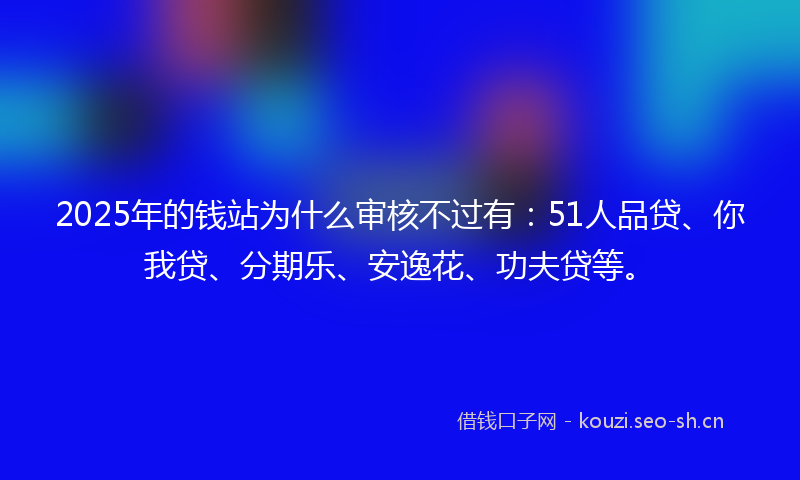 2025年的钱站为什么审核不过有：51人品贷、你我贷、分期乐、安逸花、功夫贷等。