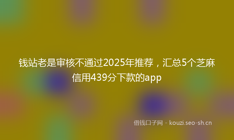 钱站老是审核不通过2025年推荐，汇总5个芝麻信用439分下款的app