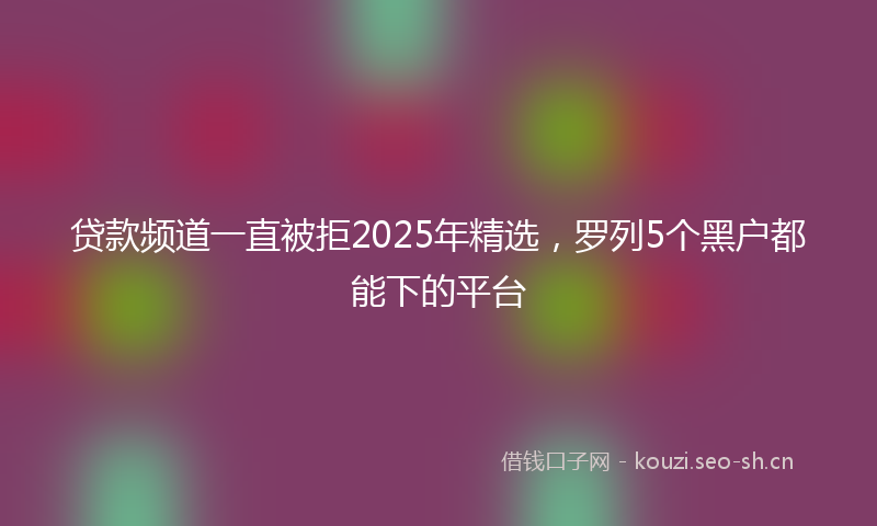 贷款频道一直被拒2025年精选，罗列5个黑户都能下的平台