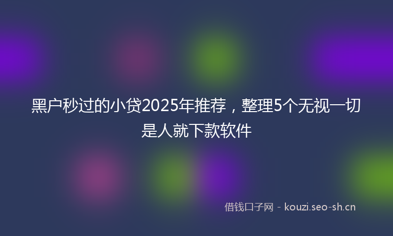 黑户秒过的小贷2025年推荐，整理5个无视一切是人就下款软件