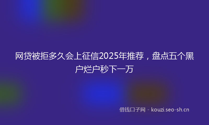 网贷被拒多久会上征信2025年推荐，盘点五个黑户烂户秒下一万