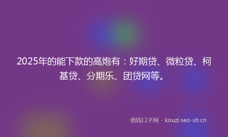 2025年的能下款的高炮有：好期贷、微粒贷、柯基贷、分期乐、团贷网等。