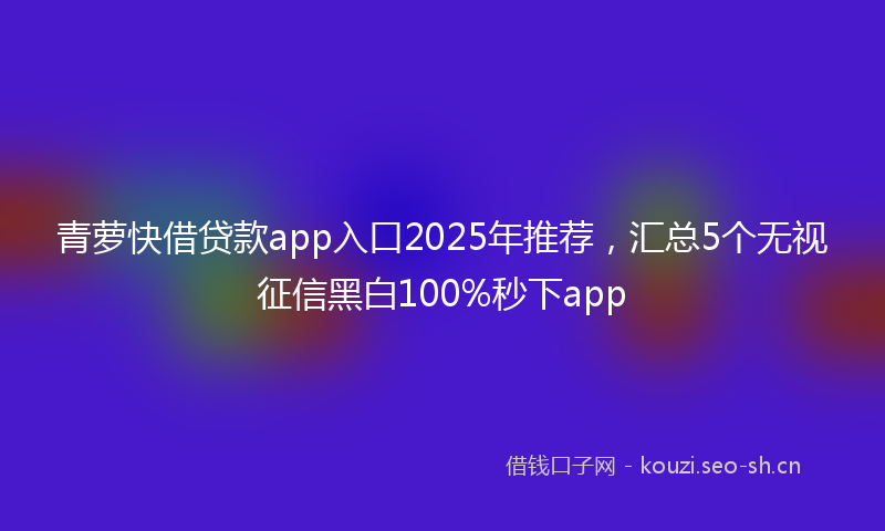 青萝快借贷款app入口2025年推荐，汇总5个无视征信黑白100%秒下app